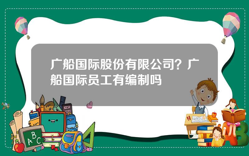 广船国际股份有限公司？广船国际员工有编制吗