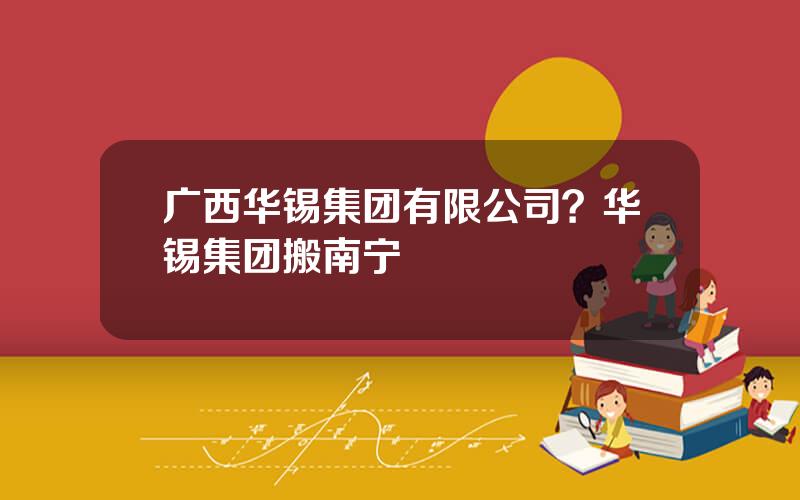 广西华锡集团有限公司？华锡集团搬南宁