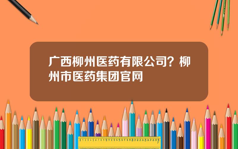 广西柳州医药有限公司？柳州市医药集团官网