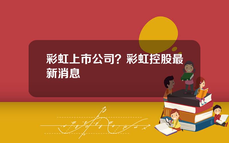 彩虹上市公司？彩虹控股最新消息