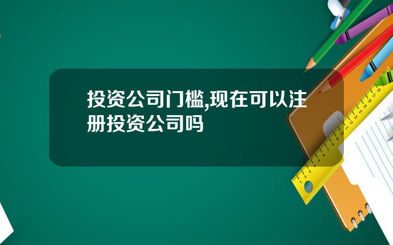 投资公司门槛,现在可以注册投资公司吗