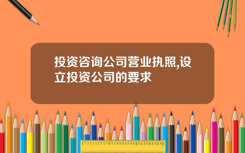 投资咨询公司营业执照,设立投资公司的要求