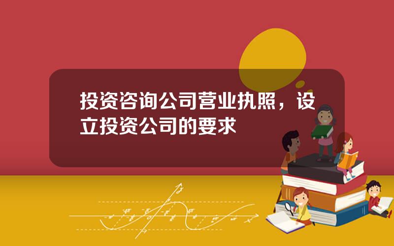 投资咨询公司营业执照，设立投资公司的要求