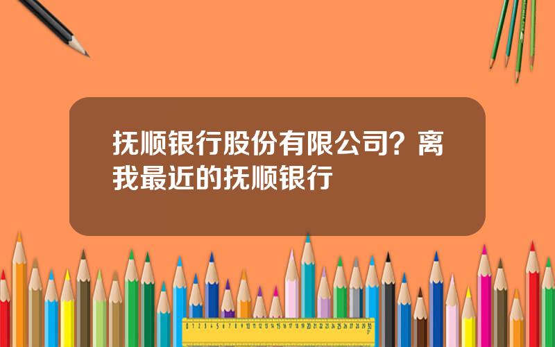 抚顺银行股份有限公司？离我最近的抚顺银行