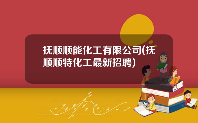 抚顺顺能化工有限公司(抚顺顺特化工最新招聘)