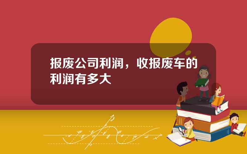 报废公司利润，收报废车的利润有多大