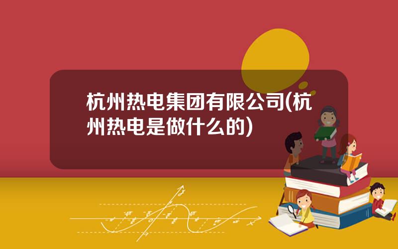 杭州热电集团有限公司(杭州热电是做什么的)