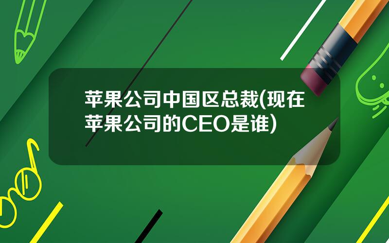 苹果公司中国区总裁(现在苹果公司的CEO是谁)