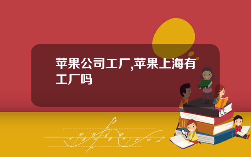 苹果公司工厂,苹果上海有工厂吗